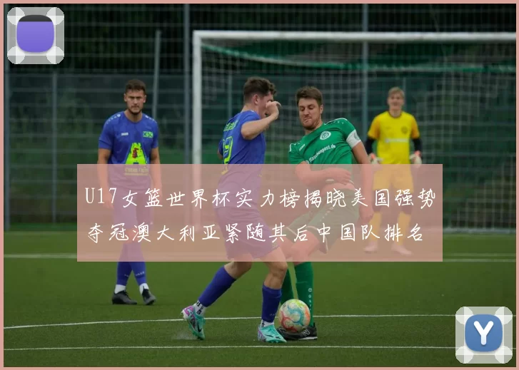 U17女篮世界杯实力榜揭晓美国强势夺冠澳大利亚紧随其后中国队排名第十