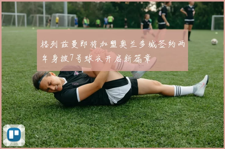 格列兹曼即将加盟奥兰多城签约两年身披7号球衣开启新篇章