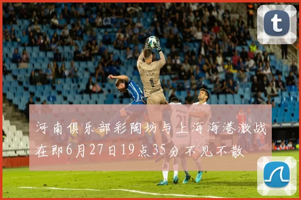 河南俱乐部彩陶坊与上海海港激战在即6月27日19点35分不见不散