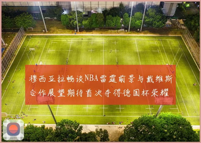 穆西亚拉畅谈NBA雷霆前景与戴维斯合作展望期待首次夺得德国杯荣耀