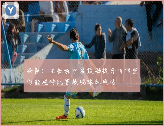 茹萨：主教练中场鼓励提升自信坚信能逆转比赛展现球队风格