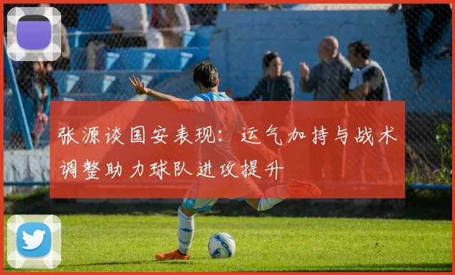 张源谈国安表现：运气加持与战术调整助力球队进攻提升