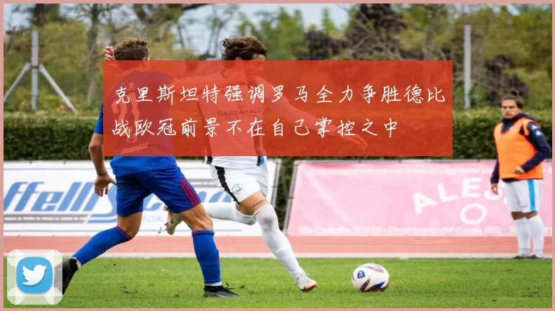 克里斯坦特强调罗马全力争胜德比战欧冠前景不在自己掌控之中