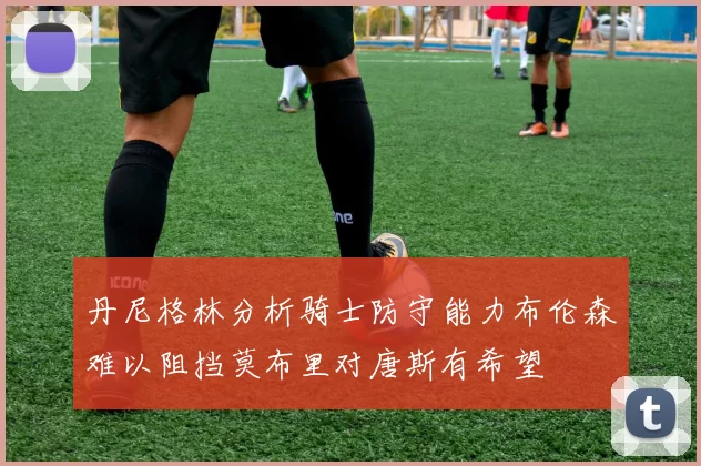 丹尼格林分析骑士防守能力布伦森难以阻挡莫布里对唐斯有希望
