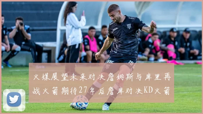火媒展望未来对决詹姆斯与库里再战火箭期待27年后詹库对决KD火箭