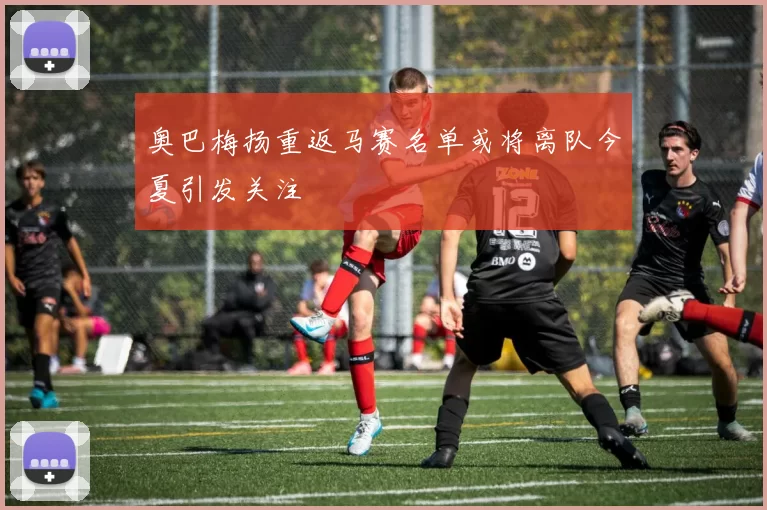 奥巴梅扬重返马赛名单或将离队今夏引发关注