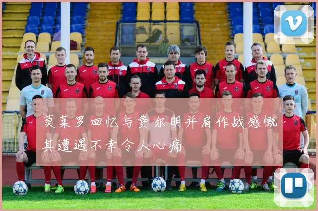 莫莱罗回忆与费尔明并肩作战感慨其遭遇不幸令人心痛