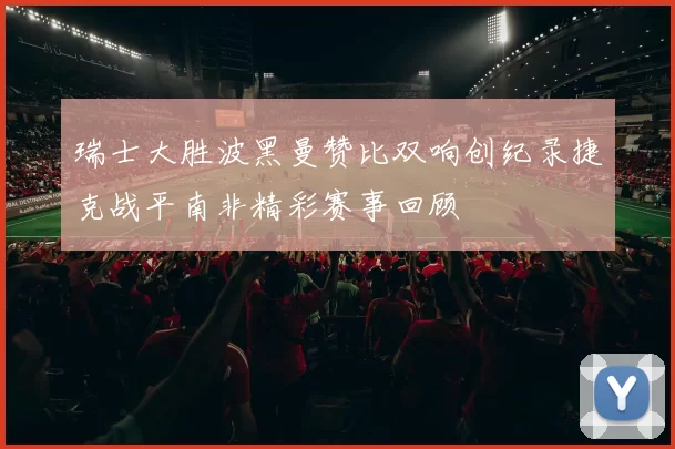 瑞士大胜波黑曼赞比双响创纪录捷克战平南非精彩赛事回顾