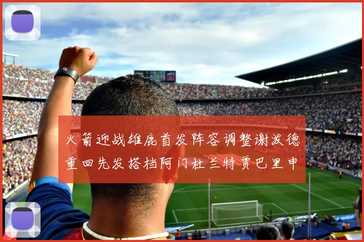 火箭迎战雄鹿首发阵容调整谢泼德重回先发搭档阿门杜兰特贾巴里申京