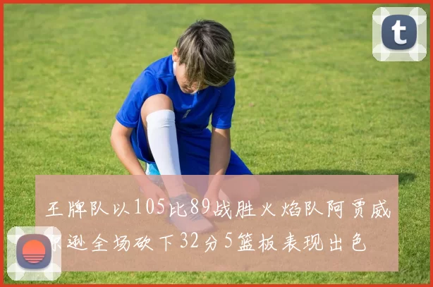 王牌队以105比89战胜火焰队阿贾威尔逊全场砍下32分5篮板表现出色