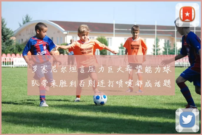 罗塞尼尔坦言压力巨大希望能为球队带来胜利否则连打喷嚏都成话题