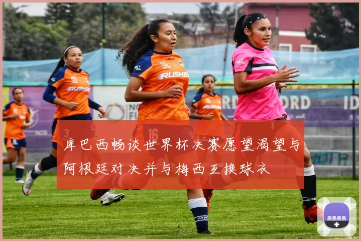 库巴西畅谈世界杯决赛愿望渴望与阿根廷对决并与梅西互换球衣