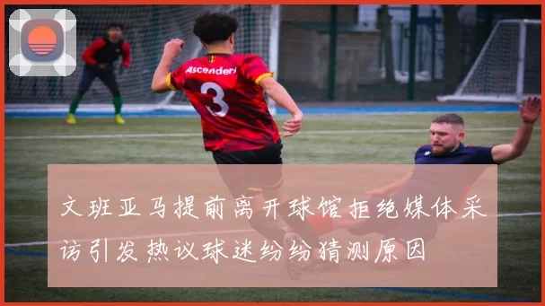 文班亚马提前离开球馆拒绝媒体采访引发热议球迷纷纷猜测原因