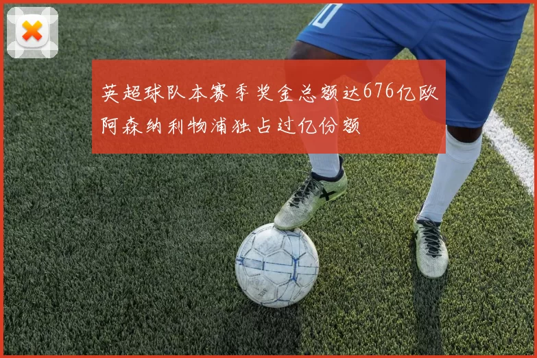 英超球队本赛季奖金总额达676亿欧阿森纳利物浦独占过亿份额