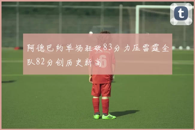 阿德巴约单场狂砍83分力压雷霆全队82分创历史新高