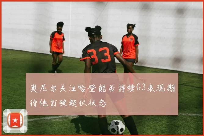 奥尼尔关注哈登能否持续G3表现期待他打破起伏状态