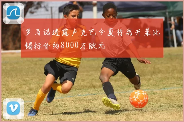罗马诺透露卢克巴今夏将离开莱比锡标价约8000万欧元