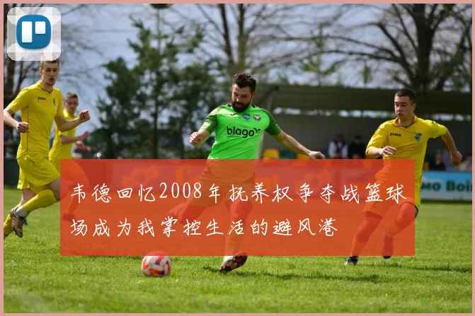 韦德回忆2008年抚养权争夺战篮球场成为我掌控生活的避风港