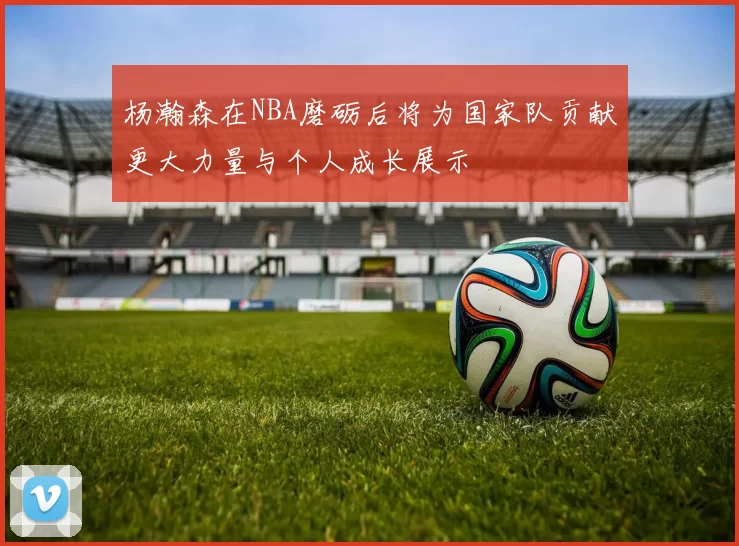 杨瀚森在NBA磨砺后将为国家队贡献更大力量与个人成长展示
