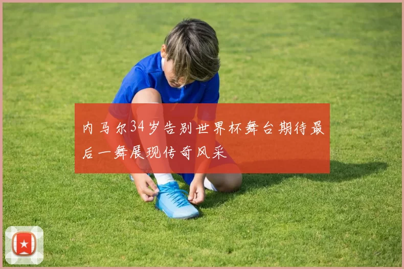 内马尔34岁告别世界杯舞台期待最后一舞展现传奇风采