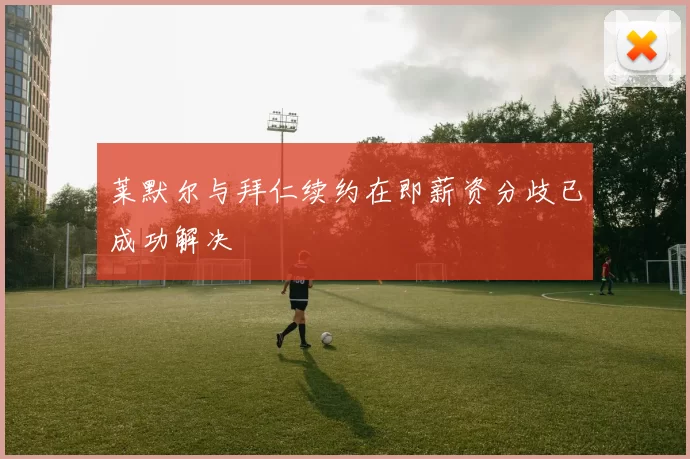 莱默尔与拜仁续约在即薪资分歧已成功解决