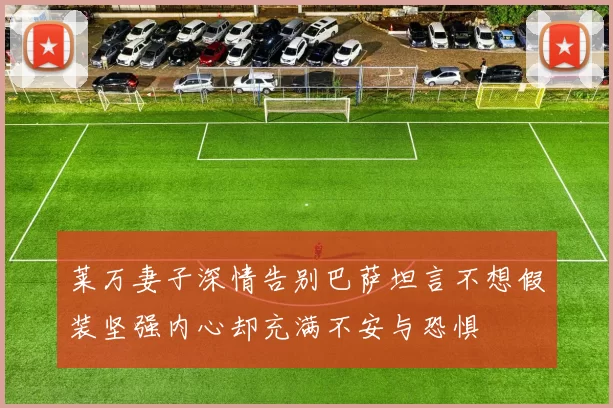 莱万妻子深情告别巴萨坦言不想假装坚强内心却充满不安与恐惧